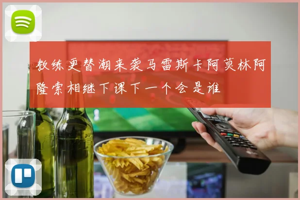 教练更替潮来袭马雷斯卡阿莫林阿隆索相继下课下一个会是谁