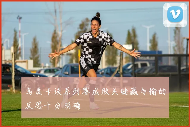 乌度卡谈系列赛成败关键赢与输的反思十分明确