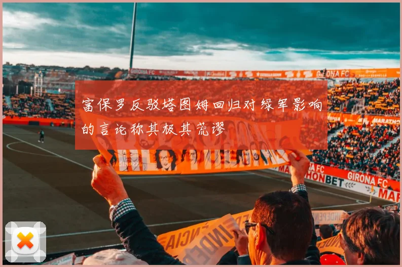 富保罗反驳塔图姆回归对绿军影响的言论称其极其荒谬