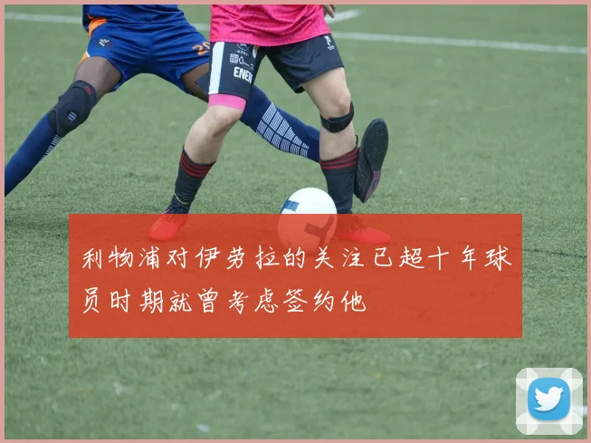 利物浦对伊劳拉的关注已超十年球员时期就曾考虑签约他
