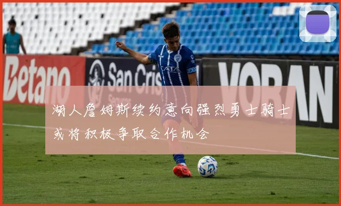 湖人詹姆斯续约意向强烈勇士骑士或将积极争取合作机会