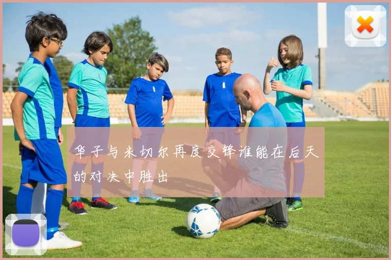 华子与米切尔再度交锋谁能在后天的对决中胜出