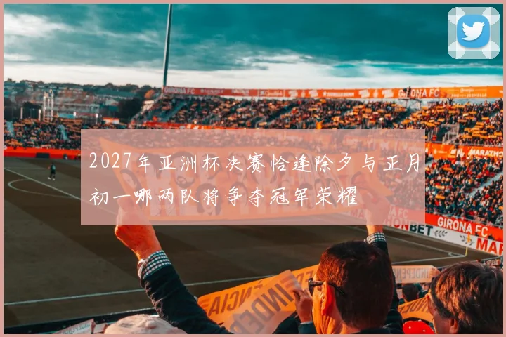 2027年亚洲杯决赛恰逢除夕与正月初一哪两队将争夺冠军荣耀