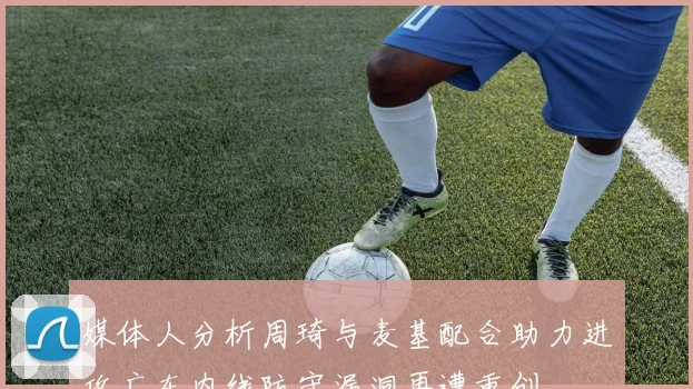 媒体人分析周琦与麦基配合助力进攻广东内线防守漏洞再遭重创