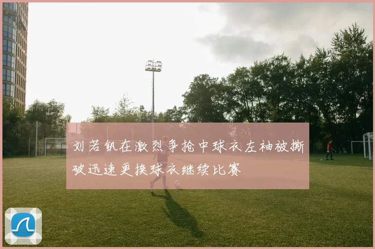 刘若钒在激烈争抢中球衣左袖被撕破迅速更换球衣继续比赛