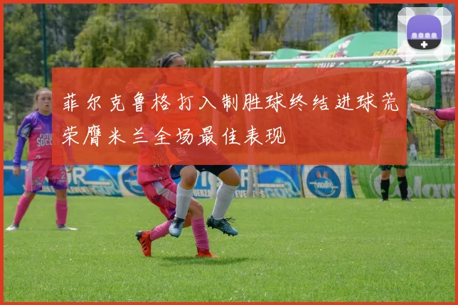 菲尔克鲁格打入制胜球终结进球荒荣膺米兰全场最佳表现