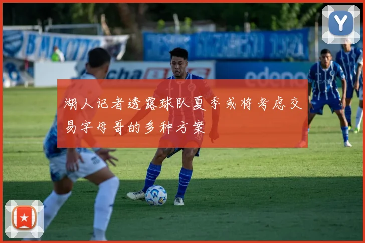 湖人记者透露球队夏季或将考虑交易字母哥的多种方案