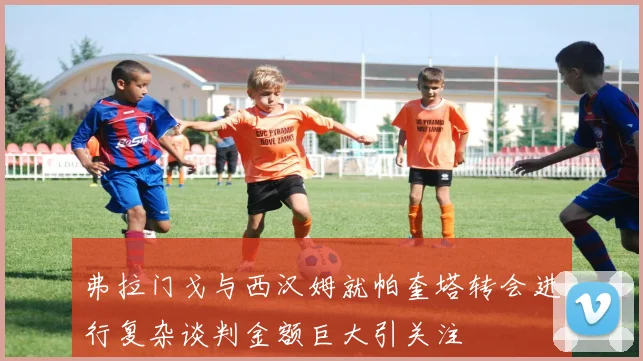 弗拉门戈与西汉姆就帕奎塔转会进行复杂谈判金额巨大引关注