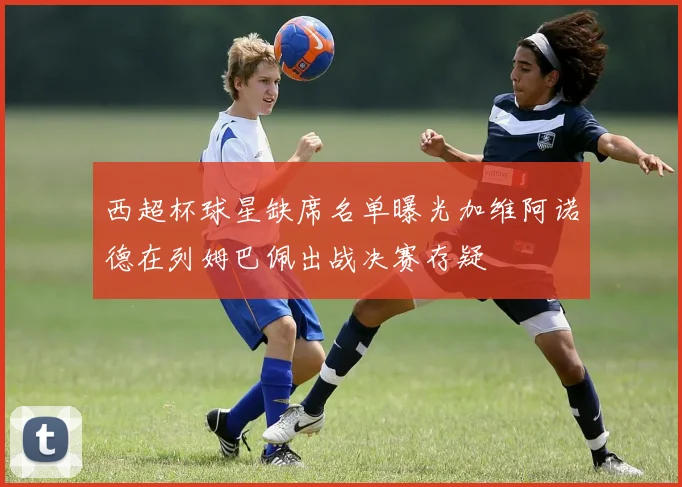 西超杯球星缺席名单曝光加维阿诺德在列姆巴佩出战决赛存疑