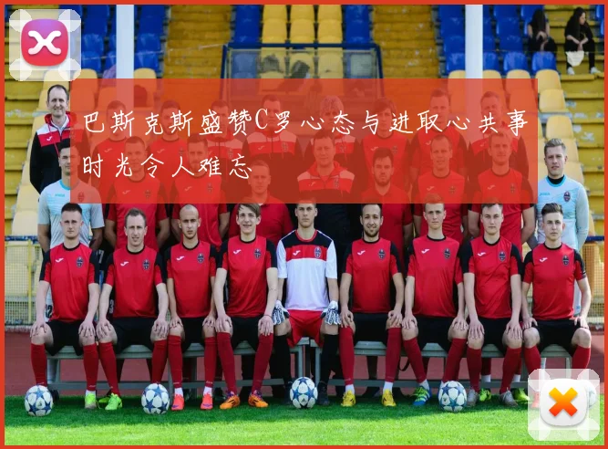巴斯克斯盛赞C罗心态与进取心共事时光令人难忘
