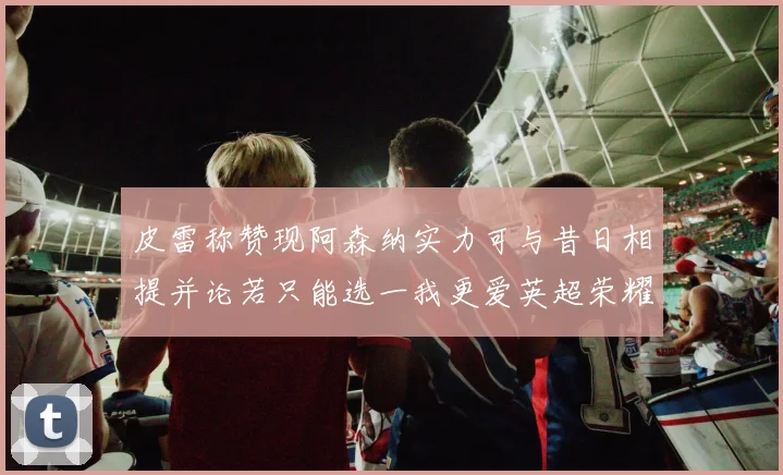 皮雷称赞现阿森纳实力可与昔日相提并论若只能选一我更爱英超荣耀