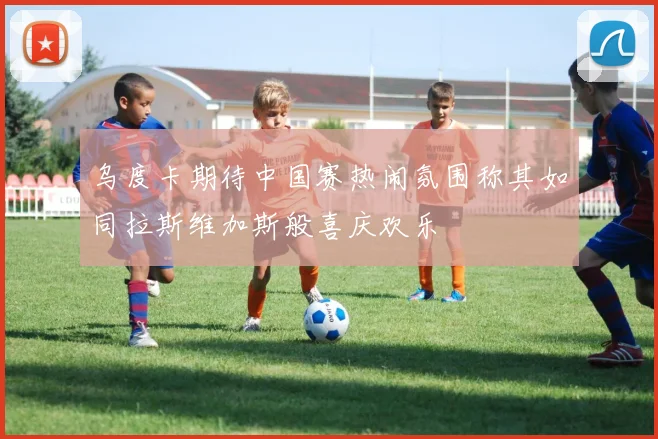 乌度卡期待中国赛热闹氛围称其如同拉斯维加斯般喜庆欢乐