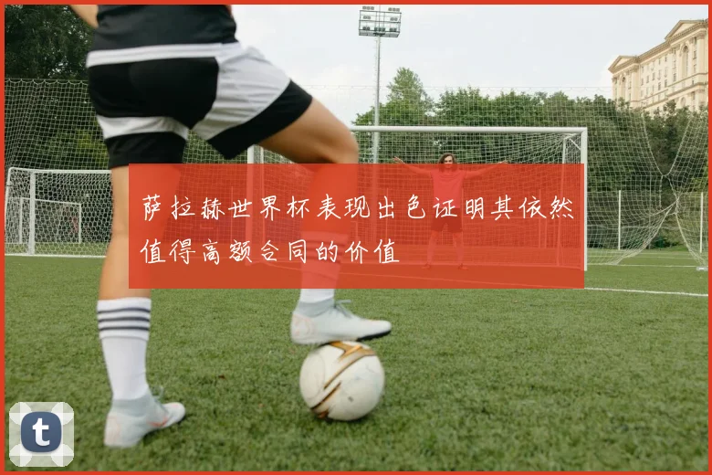 萨拉赫世界杯表现出色证明其依然值得高额合同的价值