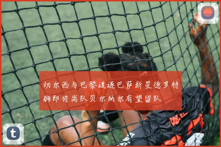 切尔西与巴黎追逐巴萨新星德罗特狮即将离队贝尔纳尔有望留队