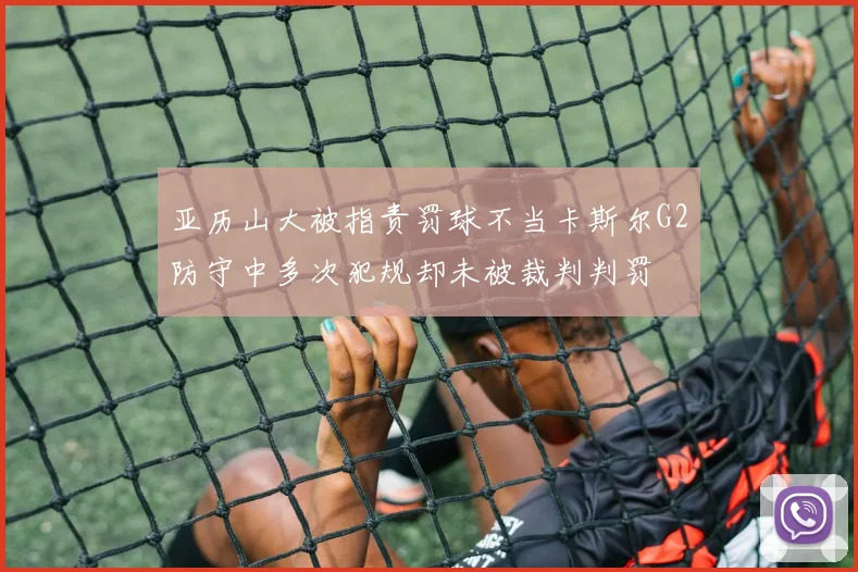 亚历山大被指责罚球不当卡斯尔G2防守中多次犯规却未被裁判判罚