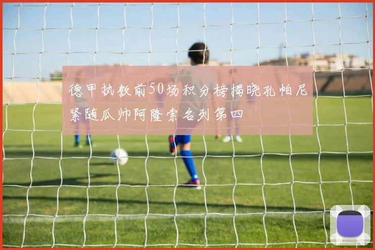 德甲执教前50场积分榜揭晓孔帕尼紧随瓜帅阿隆索名列第四