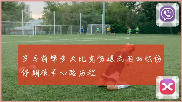 罗马前锋多夫比克伤退流泪回忆伤停期艰辛心路历程